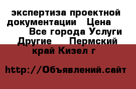 экспертиза проектной документации › Цена ­ 10 000 - Все города Услуги » Другие   . Пермский край,Кизел г.